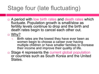 Stage four (late fluctuating)
 A period with low birth rates and death rates which
fluctuate. Population growth is small/slow as
fertility levels continue to drop and the birth and
death rates begin to cancel each other out.
 Why?
1. Birth rates are the lowest they have ever been as
women begin to choose a career over having
multiple children or have smaller families to increase
their income and improve their quality of life.
 Stage 4 represents the current global population
or countries such as South Korea and the United
States.
 