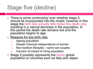 Stage five (decline)
 There is some controversy over whether stage 5
should be incorporated into the model, however in this
stage the birth rate actually falls below the death rate,
resulting in a natural decrease in the population. In
this period the death rate remains low and the
population begins to age.
 Reasons for low birth rate:
1. Ageing population
2. Greater financial independence of women
3. Non tradition lifestyles – same sex couples
4. Concern of impact of rising population
 Stage 5 possibly represents the future global
population or countries such as Italy and Japan.
 