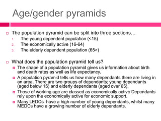 Age/gender pyramids
 The population pyramid can be split into three sections…
1. The young dependent population (<15)
2. The economically active (16-64)
3. The elderly dependent population (65>)
 What does the population pyramid tell us?
 The shape of a population pyramid gives us information about birth
and death rates as well as life expectancy.
 A population pyramid tells us how many dependants there are living in
an area. There are two groups of dependants; young dependants
(aged below 15) and elderly dependants (aged over 65).
 Those of working age are classed as economically active Dependants
rely upon the economically active for economic support.
 Many LEDCs have a high number of young dependants, whilst many
MEDCs have a growing number of elderly dependants.
 