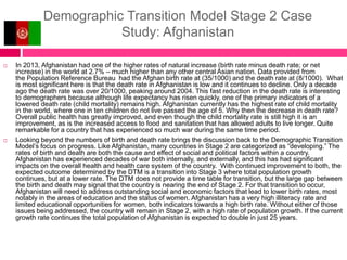 Demographic Transition Model Stage 2 Case
Study: Afghanistan
 In 2013, Afghanistan had one of the higher rates of natural increase (birth rate minus death rate; or net
increase) in the world at 2.7% – much higher than any other central Asian nation. Data provided from
the Population Reference Bureau had the Afghan birth rate at (35/1000) and the death rate at (8/1000). What
is most significant here is that the death rate in Afghanistan is low and it continues to decline. Only a decade
ago the death rate was over 20/1000, peaking around 2004. This fast reduction in the death rate is interesting
to demographers because although life expectancy has risen quickly, one of the primary indicators of a
lowered death rate (child mortality) remains high. Afghanistan currently has the highest rate of child mortality
in the world, where one in ten children do not live passed the age of 5. Why then the decrease in death rate?
Overall public health has greatly improved, and even though the child mortality rate is still high it is an
improvement, as is the increased access to food and sanitation that has allowed adults to live longer. Quite
remarkable for a country that has experienced so much war during the same time period.
 Looking beyond the numbers of birth and death rate brings the discussion back to the Demographic Transition
Model’s focus on progress. Like Afghanistan, many countries in Stage 2 are categorized as “developing.” The
rates of birth and death are both the cause and effect of social and political factors within a country.
Afghanistan has experienced decades of war both internally, and externally, and this has had significant
impacts on the overall health and health care system of the country. With continued improvement to both, the
expected outcome determined by the DTM is a transition into Stage 3 where total population growth
continues, but at a lower rate. The DTM does not provide a time table for transition, but the large gap between
the birth and death may signal that the country is nearing the end of Stage 2. For that transition to occur,
Afghanistan will need to address outstanding social and economic factors that lead to lower birth rates, most
notably in the areas of education and the status of women. Afghanistan has a very high illiteracy rate and
limited educational opportunities for women, both indicators towards a high birth rate. Without either of those
issues being addressed, the country will remain in Stage 2, with a high rate of population growth. If the current
growth rate continues the total population of Afghanistan is expected to double in just 25 years.
 