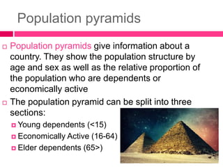 Population pyramids
 Population pyramids give information about a
country. They show the population structure by
age and sex as well as the relative proportion of
the population who are dependents or
economically active
 The population pyramid can be split into three
sections:
 Young dependents (<15)
 Economically Active (16-64)
 Elder dependents (65>)
 
