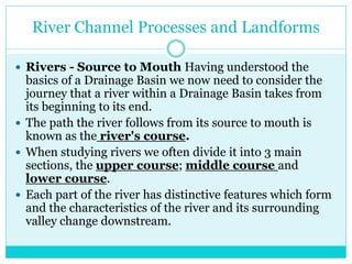 River Channel Processes and Landforms
 Rivers - Source to Mouth Having understood the
basics of a Drainage Basin we now need to consider the
journey that a river within a Drainage Basin takes from
its beginning to its end.
 The path the river follows from its source to mouth is
known as the river's course.
 When studying rivers we often divide it into 3 main
sections, the upper course; middle course and
lower course.
 Each part of the river has distinctive features which form
and the characteristics of the river and its surrounding
valley change downstream.
 