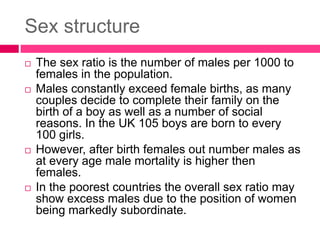 Sex structure
 The sex ratio is the number of males per 1000 to
females in the population.
 Males constantly exceed female births, as many
couples decide to complete their family on the
birth of a boy as well as a number of social
reasons. In the UK 105 boys are born to every
100 girls.
 However, after birth females out number males as
at every age male mortality is higher then
females.
 In the poorest countries the overall sex ratio may
show excess males due to the position of women
being markedly subordinate.
 