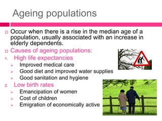 Ageing populations
 Occur when there is a rise in the median age of a
population, usually associated with an increase in
elderly dependents.
 Causes of ageing populations:
1. High life expectancies
 Improved medical care
 Good diet and improved water supplies
 Good sanitation and hygiene
2. Low birth rates
 Emancipation of women
 Cost of children
 Emigration of economically active
 