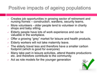 Positive impacts of ageing populations
 Creates job opportunities in growing sector of retirement and
nursing homes – construction, wardens, security teams.
 More volunteers - older people tend to volunteer in charity
shops and baby sitting.
 Elderly people have lots of work experience and can be
valuable in the workplace.
 Offer a growing “grey” market for leisure and health products.
 Elderly workers will not take maternity leave.
 The elderly travel less and therefore have a smaller carbon
footprint (which is good for everyone)
 Many take part in leisure activities, attend theatre productions
etc. and therefore contribute to the community.
 Act as role models for the younger generation
 