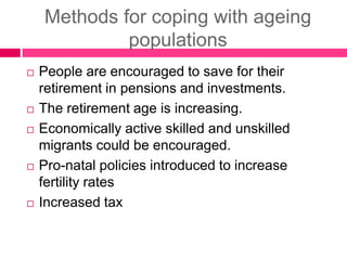 Methods for coping with ageing
populations
 People are encouraged to save for their
retirement in pensions and investments.
 The retirement age is increasing.
 Economically active skilled and unskilled
migrants could be encouraged.
 Pro-natal policies introduced to increase
fertility rates
 Increased tax
 