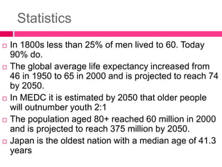 Statistics
 In 1800s less than 25% of men lived to 60. Today
90% do.
 The global average life expectancy increased from
46 in 1950 to 65 in 2000 and is projected to reach 74
by 2050.
 In MEDC it is estimated by 2050 that older people
will outnumber youth 2:1
 The population aged 80+ reached 60 million in 2000
and is projected to reach 375 million by 2050.
 Japan is the oldest nation with a median age of 41.3
years
 