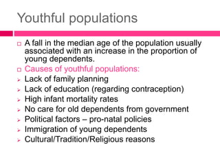 Youthful populations
 A fall in the median age of the population usually
associated with an increase in the proportion of
young dependents.
 Causes of youthful populations:
 Lack of family planning
 Lack of education (regarding contraception)
 High infant mortality rates
 No care for old dependents from government
 Political factors – pro-natal policies
 Immigration of young dependents
 Cultural/Tradition/Religious reasons
 