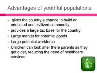Advantages of youthful populations
 gives the country a chance to build an
educated and civilized community
 provides a large tax base for the country
 Large market for potential goods
 Large potential workforce
 Children can look after there parents as they
get older, reducing the need of healthcare
services
 