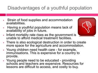 Disadvantages of a youthful population
 Strain of food supplies and accommodation
availabilities.
 Having a youthful population means lack of
availability of jobs in future.
 Infant mortality rate rises as the government is
unable to afford medical treatment facilities.
 There is also ecological destruction in order to create
more space for the agriculture and accommodation.
 Young children need health care - for example,
immunisations. This is expensive for a country to
provide.
 Young people need to be educated - providing
schools and teachers are expensive. Resources for
lessons are difficult to access, and costly to buy.
 