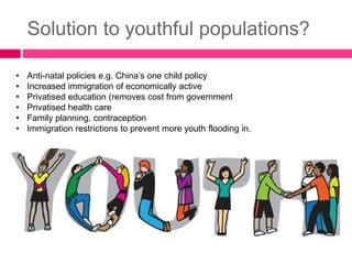 Solution to youthful populations?
• Anti-natal policies e.g. China’s one child policy
• Increased immigration of economically active
• Privatised education (removes cost from government
• Privatised health care
• Family planning, contraception
• Immigration restrictions to prevent more youth flooding in.
 
