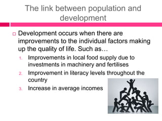 The link between population and
development
 Development occurs when there are
improvements to the individual factors making
up the quality of life. Such as…
1. Improvements in local food supply due to
investments in machinery and fertilises
2. Improvement in literacy levels throughout the
country
3. Increase in average incomes
 
