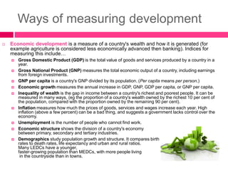 Ways of measuring development
 Economic development is a measure of a country's wealth and how it is generated (for
example agriculture is considered less economically advanced then banking). Indices for
measuring this include…
 Gross Domestic Product (GDP) is the total value of goods and services produced by a country in a
year.
 Gross National Product (GNP) measures the total economic output of a country, including earnings
from foreign investments.
 GNP per capita is a country's GNP divided by its population. (Per capita means per person.)
 Economic growth measures the annual increase in GDP, GNP, GDP per capita, or GNP per capita.
 Inequality of wealth is the gap in income between a country's richest and poorest people. It can be
measured in many ways, (eg the proportion of a country's wealth owned by the richest 10 per cent of
the population, compared with the proportion owned by the remaining 90 per cent).
 Inflation measures how much the prices of goods, services and wages increase each year. High
inflation (above a few percent) can be a bad thing, and suggests a government lacks control over the
economy.
 Unemployment is the number of people who cannot find work.
 Economic structure shows the division of a country's economy
between primary, secondary and tertiary industries.
 Demographics study population growth and structure. It compares birth
rates to death rates, life expectancy and urban and rural ratios.
Many LEDCs have a younger,
faster-growing population than MEDCs, with more people living
in the countryside than in towns.
 