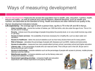 Ways of measuring development
 Human development measures the access the population has to wealth, jobs, education, nutrition, health,
leisure and safety - as well as political and cultural freedom. Material elements, such as wealth and
nutrition, are described as the standard of living. Health and leisure are often referred to as quality of life.
 Human development indicators include:
Life expectancy - the average age to which a person lives, eg this is 79 in the UK and 48 in Kenya.
1. Infant mortality rate - counts the number of babies, per 1000 live births, who die under the age of one. This is 5 in
the UK and 61 in Kenya.
2. Poverty - indices count the percentage of people living below the poverty level, or on very small incomes (eg under
£1 per day).
3. Access to basic services - the availability of services necessary for a healthy life, such as clean water and
sanitation.
4. Access to healthcare - takes into account statistics such as how many doctors there are for every patient.
5. Risk of disease - calculates the percentage of people with diseases such as AIDS, malaria and tuberculosis.
6. Access to education - measures how many people attend primary school, secondary school and higher education.
7. Literacy rate - is the percentage of adults who can read and write. This is 99 per cent in the UK, 85 per cent in
Kenya and 60 per cent in India.
8. Access to technology - includes statistics such as the percentage of people with access to phones, mobile phones,
television and the internet.
9. Male/female equality - compares statistics such as the literacy rates and
employment between the sexes.
10. Government spending priorities - compares health and education
expenditure with military expenditure and paying off debts.
 