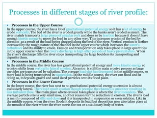 Processes in different stages of river profile:
 Processes in the Upper Course
In the upper course, the river has a lot of gravitational potential energy so it has a lot of energy to
erode vertically. The bed of the river is eroded greatly while the banks aren’t eroded as much. The
river mainly transports large pieces of angular rock and does so by traction because it doesn’t have
enough kinetic energy to move the load in any other way. This increases erosion of the bed by
abrasion as a result of the load being dragged along the bed of the river. Vertical erosion is further
increased by the rough nature of the channel in the upper course which increases the water’s
turbulence and its ability to erode. Erosion and transportation only takes place in large quantities
in the upper course when the river’s discharge is high after periods of heavy precipitation. When
the river’s discharge falls the river stops transporting the large boulders its transporting and
deposits them.
 Processes in the Middle Course
In the middle course, the river has less gravitational potential energy and more kinetic energy so
erosion shifts from vertical to lateral erosion. Abrasion is still the main erosive process as large
particles are transported by saltation. The average load size has decreased in the middle course, so
more load is being transported in suspension. In the middle course, the river can flood and in
doing so, it deposits gravel and sand sized particles onto its flood plain.
 Processes in the Lower Course
In the lower course, the river has next to no gravitational potential energy so erosion is almost
exclusively lateral. There isn’t much erosion though because the channel is smoother resulting in
less turbulent flow. The main place where erosion takes place is where the river meanders. The
average particle size is very small now, another reason for the reduction in erosion. The river’s load
is mainly composed of silts and clays and it is transported in suspension or even solution. Like in
the middle course, when the river floods it deposits its load but deposition now also takes place at
the mouth of the river where the river meets the sea or a stationary body of water.
 