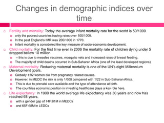 Changes in demographic indices over
time
 Fertility and mortality: Today the average infant mortality rate for the world is 50/1000
 only the poorest countries having rates over 100/1000.
 In the past England’s IMR was 200/1000 in 1770.
 Infant mortality is considered the key measure of socio-economic development.
 Child mortality: For the first time ever in 2006 the mortality rate of children dying under 5
dropped bellow 10 million
 – this is due to measles vaccines, mosquito nets and increased rates of breast feeding.
 The majority of child deaths occurred in Sub-Saharan Africa (one of the least developed regions)
 Maternal mortality: Reducing maternal mortality is one of the UN’s eight Millennium
Development goals.
 Globally 1:92 women die from pregnancy related causes.
 However, in MEDC the risk is only 1/600 compared with 1/22 in Sub-Saharan Africa.
 This is due to prenatal care available and the type of attendance at birth.
 The countries economic position in investing healthcare plays a key role here.
 Life expectancy: In 1900 the world average life expectancy was 30 years and now has
reached 68 years,
 with a gender gap of 74F:81M in MEDCs
 and 65F:68M in LEDCs
 