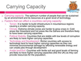 Carrying Capacity
 Carrying capacity: The optimum number of people that can be sustained
by an environment and its resources at a given level of technology.
 Factors that can affect a countries carrying capacity:
1. Terrain: It is harder to build infrastructure in mountainous regions
causing a smaller carrying capacity.
2. Climate: Extreme climate zones are harder to grow crops in: Cold
areas like Greenland and hot areas like the Sahara are therefore likely
to have lower carrying capacities.
3. Political Stability: Countries that are stable with low levels of corruption
are likely to have higher carrying capacities
4. Technology and Development: Richer countries with access to
technology tend to have higher carrying capacities as they can
minimise environmental damage by affording renewable energy and
can create jobs through development
5. Arable land/Soil: Countries with fertile soil and good levels of farming
are likely to have higher carrying capacities (like the UK) as they can
provide resources for the population.
 