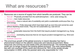 What are resources?
 Resources are a source of supply from which benefits are produced. They can be
 Natural - Physically provided from the earth/atmosphere – wind, solar energy etc.
 Human – man made resources
 Renewable – have a natural rate of availability and yield a sustainable continuous flow. E.g.
wind energy
 non-renewable – Finite resources which have been built up over time and connot be used
without depleting stock levels. They are not sustainable e.g. coal and oil.
 Fuel and non-fuel
 Critical – sustainable resources from the Earth that require prudent management e.g. Dung
and Plants
 non-critical – everlasting resources that do not require prudent management e.g. Wind and
solar energy
 Aesthetic resources
 The enormous growth of the global economy in recent decades has had a
phenomenal impact on the planet’s resources and natural environment. Many
resources are running out and waste sinks are becoming full. The remaining natural
world can no longer support the existing global economy. The main responsibility
lies with rich countries of the world who account for 76% of the worlds private
consumption in 2005, while the poorest were only responsible for 1.5%
 