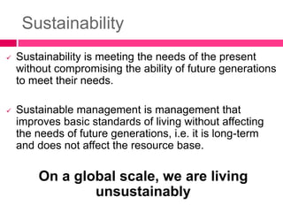 Sustainability
 Sustainability is meeting the needs of the present
without compromising the ability of future generations
to meet their needs.
 Sustainable management is management that
improves basic standards of living without affecting
the needs of future generations, i.e. it is long-term
and does not affect the resource base.
On a global scale, we are living
unsustainably
 