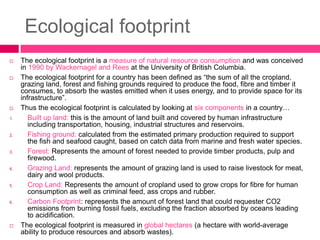 Ecological footprint
 The ecological footprint is a measure of natural resource consumption and was conceived
in 1990 by Wackernagel and Rees at the University of British Columbia.
 The ecological footprint for a country has been defined as “the sum of all the cropland,
grazing land, forest and fishing grounds required to produce the food, fibre and timber it
consumes, to absorb the wastes emitted when it uses energy, and to provide space for its
infrastructure”.
 Thus the ecological footprint is calculated by looking at six components in a country…
1. Built up land: this is the amount of land built and covered by human infrastructure
including transportation, housing, industrial structures and reservoirs.
2. Fishing ground: calculated from the estimated primary production required to support
the fish and seafood caught, based on catch data from marine and fresh water species.
3. Forest: Represents the amount of forest needed to provide timber products, pulp and
firewood.
4. Grazing Land: represents the amount of grazing land is used to raise livestock for meat,
dairy and wool products.
5. Crop Land: Represents the amount of cropland used to grow crops for fibre for human
consumption as well as criminal feed, ass crops and rubber.
6. Carbon Footprint: represents the amount of forest land that could requester CO2
emissions from burning fossil fuels, excluding the fraction absorbed by oceans leading
to acidification.
 The ecological footprint is measured in global hectares (a hectare with world-average
ability to produce resources and absorb wastes).
 