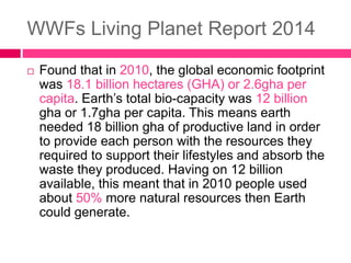 WWFs Living Planet Report 2014
 Found that in 2010, the global economic footprint
was 18.1 billion hectares (GHA) or 2.6gha per
capita. Earth’s total bio-capacity was 12 billion
gha or 1.7gha per capita. This means earth
needed 18 billion gha of productive land in order
to provide each person with the resources they
required to support their lifestyles and absorb the
waste they produced. Having on 12 billion
available, this meant that in 2010 people used
about 50% more natural resources then Earth
could generate.
 