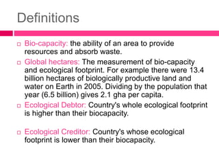 Definitions
 Bio-capacity: the ability of an area to provide
resources and absorb waste.
 Global hectares: The measurement of bio-capacity
and ecological footprint. For example there were 13.4
billion hectares of biologically productive land and
water on Earth in 2005. Dividing by the population that
year (6.5 billion) gives 2.1 gha per capita.
 Ecological Debtor: Country's whole ecological footprint
is higher than their biocapacity.
 Ecological Creditor: Country's whose ecological
footprint is lower than their biocapacity.
 