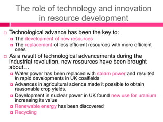 The role of technology and innovation
in resource development
 Technological advance has been the key to:
 The development of new resources
 The replacement of less efficient resources with more efficient
ones
 As a result of technological advancements during the
industrial revolution, new resources have been brought
about…
 Water power has been replaced with steam power and resulted
in rapid developments in UK coalfields
 Advances in agricultural science made it possible to obtain
reasonable crop yields.
 Development in nuclear power in UK found new use for uranium
increasing its value
 Renewable energy has been discovered
 Recycling
 