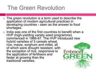 The Green Revolution
 The green revolution is a term used to describe the
application of modern agricultural practices in
developing countries - seen as the answer to food
shortages.
 India was one of the first countries to benefit when a
HVP (high-yielding variety seed programme)
commenced in 1966-67. The HVP introduced new
hybrid varieties of 5 cereals wheat,
rice, maize, sorghum and millet, all
of which were drought resistant, with
the exception of rice, responsive to
the application of fertilisers and
faster at growing than the
traditional varieties.
 