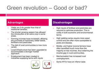 Green revolution – Good or bad?
 Yields are 2-4x greater than that of
traditional varieties.
 The shorter growing season has allowed
the introduction of an extra crop in some
areas.
 Farming incomes have increased, allowing
the purchase of machinery, better seeds,
fertilisers and pesticides.
 The diet of rural communities is now more
varied.
 Local infrastructure has been upgraded to
accommodate a stronger market
approach.
 Employment has been created in
industries supplying farms with inputs
 High inputs of fertiliser and pesticides are
required to optimise production. This is
costly in both economic and environmental
terms.
 High yielding varies require more weed
control and are often more susceptible to
pests and disease.
 Middle- and higher income farmers have
often benefited much more than the
majority on low incomes, thus widening the
income gap in rural communities.
 Mechanisation has increased rural
unemployment.
 Some HYVs have an inferior taste
Advantages Disadvantages
 