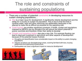 The role and constraints of
sustaining populations
 There are a number of potential constraints in developing resources to
sustain changing populations…
 War is a major issue for development. It significantly retards development and the
ability for a country to sustain its population. This is due to that fact that in
conflicts water, food and other resources are deliberately destroyed in the
attempt to make life as difficult as possible for the opposing side.
 Trade barriers are another significant constraint. If tariffs, quotas and regulations
imposed by MEDCs are too stringent this will reduce the export potential of
poorer countries and therefore hinder their ability to develop
 Climatic and hazardous factors also play a key role. For example flooding can
lead to deprived investment in agriculture and other aspects of development
because of the potential losses involved.
 Droughts and desertification have considerable impact on the ability to sustain changing
populations.
 Volcanic eruptions can devastate large areas, covering farmland with lava, burying
settlements and destroying infrastructure.
 Earthquakes can have a significant impact on resource development
 