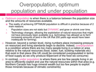 Overpopulation, optimum
population and under population
 Optimum population is when there is a balance between the population size
and the amounts of resources available.
 The reality of achieving OPTIMUM population is difficult in practice because of 2
main reasons:
1. Population sizes are not static but DYNAMIC and grow or shrink over time.
2. Technology changes, allowing the exploitation of natural resources that might
not have previously been available (e.g. technology has allowed us to farm
increasing amounts of land in the UK that 200 years ago would have been
inadequate for farming).
 However, beyond a certain level, rising numbers place increasing pressure
on resources and living standards begin to decline. Indeed, overpopulation
is a condition where there are too many people living in a nation or area
relative to the natural resources (food, water, fuel, building materials etc)
that exist in that place (the UK could be considered overpopulated in terms
of food supply as we only produce 60percent of the food we consume)
 In contrast, under population is where there are too few people living in an
area to efficiently exploit and use the natural resources within that area (e.g.
Northern Canada has huge mineral wealth but too few people to exploit
those minerals because of climatic constraints)
 