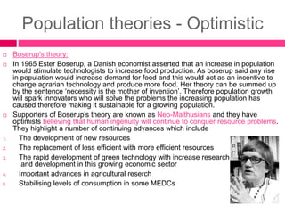 Population theories - Optimistic
 Boserup’s theory:
 In 1965 Ester Boserup, a Danish economist asserted that an increase in population
would stimulate technologists to increase food production. As boserup said any rise
in population would increase demand for food and this would act as an incentive to
change agrarian technology and produce more food. Her theory can be summed up
by the sentence ‘necessity is the mother of invention’. Therefore population growth
will spark innovators who will solve the problems the increasing population has
caused therefore making it sustainable for a growing population.
 Supporters of Boserup’s theory are known as Neo-Malthusians and they have
optimists believing that human ingenuity will continue to conquer resource problems.
They highlight a number of continuing advances which include
1. The development of new resources
2. The replacement of less efficient with more efficient resources
3. The rapid development of green technology with increase research
and development in this growing economic sector
4. Important advances in agricultural reserch
5. Stabilising levels of consumption in some MEDCs
 