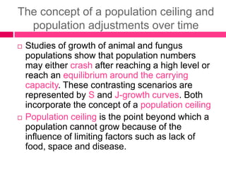 The concept of a population ceiling and
population adjustments over time
 Studies of growth of animal and fungus
populations show that population numbers
may either crash after reaching a high level or
reach an equilibrium around the carrying
capacity. These contrasting scenarios are
represented by S and J-growth curves. Both
incorporate the concept of a population ceiling
 Population ceiling is the point beyond which a
population cannot grow because of the
influence of limiting factors such as lack of
food, space and disease.
 