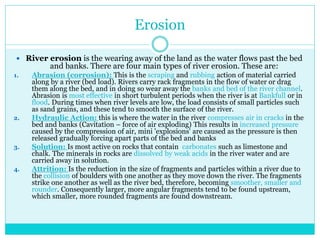 Erosion
 River erosion is the wearing away of the land as the water flows past the bed
and banks. There are four main types of river erosion. These are:
1. Abrasion (corrosion): This is the scraping and rubbing action of material carried
along by a river (bed load). Rivers carry rack fragments in the flow of water or drag
them along the bed, and in doing so wear away the banks and bed of the river channel.
Abrasion is most effective in short turbulent periods when the river is at Bankfull or in
flood. During times when river levels are low, the load consists of small particles such
as sand grains, and these tend to smooth the surface of the river.
2. Hydraulic Action: this is where the water in the river compresses air in cracks in the
bed and banks (Cavitation – force of air exploding) This results in increased pressure
caused by the compression of air, mini 'explosions' are caused as the pressure is then
released gradually forcing apart parts of the bed and banks
3. Solution: Is most active on rocks that contain carbonates such as limestone and
chalk. The minerals in rocks are dissolved by weak acids in the river water and are
carried away in solution.
4. Attrition: Is the reduction in the size of fragments and particles within a river due to
the collision of boulders with one another as they move down the river. The fragments
strike one another as well as the river bed, therefore, becoming smoother, smaller and
rounder. Consequently larger, more angular fragments tend to be found upstream,
which smaller, more rounded fragments are found downstream.
 