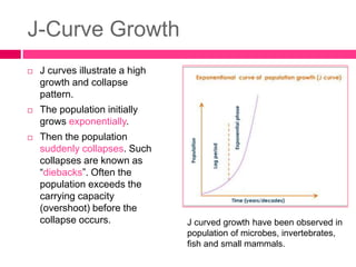 J-Curve Growth
 J curves illustrate a high
growth and collapse
pattern.
 The population initially
grows exponentially.
 Then the population
suddenly collapses. Such
collapses are known as
“diebacks”. Often the
population exceeds the
carrying capacity
(overshoot) before the
collapse occurs. J curved growth have been observed in
population of microbes, invertebrates,
fish and small mammals.
 
