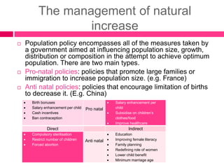 The management of natural
increase
 Population policy encompasses all of the measures taken by
a government aimed at influencing population size, growth,
distribution or composition in the attempt to achieve optimum
population. There are two main types.
 Pro-natal policies: policies that promote large families or
immigration to increase population size. (e.g. France)
 Anti natal policies: policies that encourage limitation of births
to decrease it. (E.g. China)
 Birth bonuses
 Salary enhancement per child
 Cash incentives
 Ban contraception
Pro natal
 Salary enhancement per
child
 Subsidise on children’s
clothes/food
 Improve healthcare
Direct Indirect
 Compulsory sterilisation
 Restrict number of children
 Forced abortion
Anti natal
 Education
 Improving female literacy
 Family planning
 Redefining role of women
 Lower child benefit
 Minimum marriage age
 