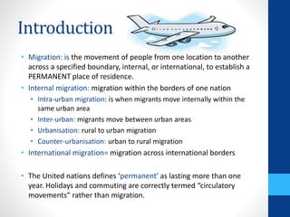 Introduction
• Migration: is the movement of people from one location to another
across a specified boundary, internal, or international, to establish a
PERMANENT place of residence.
• Internal migration: migration within the borders of one nation
• Intra-urban migration: is when migrants move internally within the
same urban area
• Inter-urban: migrants move between urban areas
• Urbanisation: rural to urban migration
• Counter-urbanisation: urban to rural migration
• International migration= migration across international borders
• The United nations defines ‘permanent' as lasting more than one
year. Holidays and commuting are correctly termed “circulatory
movements” rather than migration.
 