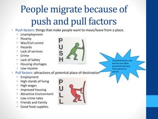 People migrate because of
push and pull factors
• Push factors: things that make people want to move/leave from a place.
• Unemployment
• Poverty
• War/Civil unrest
• Hazards
• Lack of services
• Crime
• Lack of Safety
• Housing shortages
• Low income
• Pull factors: attractions of potential place of destination
• Employment
• High stands of living
• High wages
• Improved housing
• Attractive Environment
• Low crime rates
• Friends and Family
• Good food supplies.
Push/Pull factors and
barriers are often
perceived and vary
from person to
person.
 