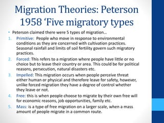 Migration Theories: Peterson
1958 ‘Five migratory types
• Peterson claimed there were 5 types of migration…
1. Primitive: People who move in response to environmental
conditions as they are concerned with cultivation practices.
Seasonal rainfall and limits of soil fertility govern such migratory
practices.
2. Forced: This refers to a migration where people have little or no
choice but to leave their country or area. This could be for political
reasons, persecution, natural disasters etc.
3. Impelled: This migration occurs when people perceive threat
either human or physical and therefore leave for safety, however,
unlike forced migration they have a degree of control whether
they leave or not.
4. Free: this is when people choose to migrate by their own free will
for economic reasons, job opportunities, family etc.
5. Mass: is a type of free migration on a larger scale, when a mass
amount of people migrate in a common route.
 
