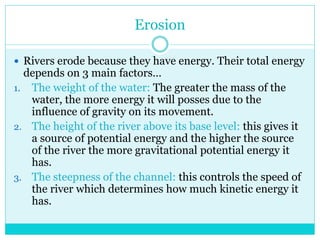 Erosion
 Rivers erode because they have energy. Their total energy
depends on 3 main factors…
1. The weight of the water: The greater the mass of the
water, the more energy it will posses due to the
influence of gravity on its movement.
2. The height of the river above its base level: this gives it
a source of potential energy and the higher the source
of the river the more gravitational potential energy it
has.
3. The steepness of the channel: this controls the speed of
the river which determines how much kinetic energy it
has.
 