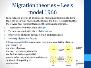 Migration theories – Lee’s
model 1966
• Lee produced a series of principles of migration attempting to bring
together all sorts of migration theories at the time. He suggested that
there were four factors influencing the decision to migrate…
1. Those associated with place of origin
2. Those associated with place of destination
3. Intervening obstacles between origin and destination
4. a variety of personal factors
• Intervening obstacles may prevent migration from taking place, or
may reduce the
numbers of people
moving. Intervening obstacles
are factors that are potential
problems for migrating such as distance
and cost of migrating to
destination.
 