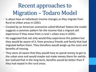 Recent approaches to
Migration – Todaro Model
• Is about how an individuals income changes as they migrate from
Rural to Urban areas in LEDCs
• Created by an American economist called Michael Todaro the model
suggests a common pattern for the income that a migrant will
experience if they move from a rural > urban area in LEDCs
• He suggested that not only would they experience this pattern but
they would be aware of it, from previous friends and family that had
migrated before them. They therefore would weigh up the costs and
benefits of moving.
• They were all aware that they would have to spend money to get to
the urban area and would maybe not make money there for awhile,
but realised that in the long term, benefits would be better than if
they had stayed in the rural areas.
 