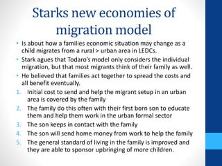 Starks new economies of
migration model
• Is about how a families economic situation may change as a
child migrates from a rural > urban area in LEDCs.
• Stark agues that Todaro’s model only considers the individual
migration, but that most migrants think of their family as well.
• He believed that families act together to spread the costs and
all benefit eventually.
1. Initial cost to send and help the migrant setup in an urban
area is covered by the family
2. The family do this often with their first born son to educate
them and help them work in the urban formal sector
3. The son keeps in contact with the family
4. The son will send home money from work to help the family
5. The general standard of living in the family is improved and
they are able to sponsor upbringing of more children.
 