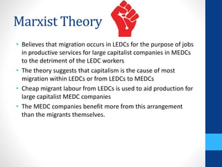 Marxist Theory
• Believes that migration occurs in LEDCs for the purpose of jobs
in productive services for large capitalist companies in MEDCs
to the detriment of the LEDC workers
• The theory suggests that capitalism is the cause of most
migration within LEDCs or from LEDCs to MEDCs
• Cheap migrant labour from LEDCs is used to aid production for
large capitalist MEDC companies
• The MEDC companies benefit more from this arrangement
than the migrants themselves.
 