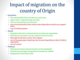 Impact of migration on the
country of Origin
• Economic:
• The area benefits from remittances sent home
• Upon return, migrants bring new skills
• There is less pressure on resources
• Loss of economically active means more dependents and less to support
them
• Loss of skilled workers
• Social:
• Population density is reduced which can help over-population
• Remittances sent home can be used to finance services
• Marriage trends fall as more men migrate
• Lots of young people migrating may increase dependency ratio of elderly
population
• Loss of culture
• Political:
• Policies to increase natural increase can be developed
• Policies to encourage immigration to counteract outflow
• Requests for international aid.
 