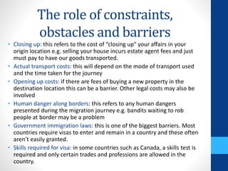 The role of constraints,
obstacles and barriers
• Closing up: this refers to the cost of “closing up" your affairs in your
origin location e.g. selling your house incurs estate agent fees and just
must pay to have our goods transported.
• Actual transport costs: this will depend on the mode of transport used
and the time taken for the journey
• Opening up costs: if there are fees of buying a new property in the
destination location this can be a barrier. Other legal costs may also be
involved
• Human danger along borders: this refers to any human dangers
presented during the migration journey e.g. bandits waiting to rob
people at border may be a problem
• Government immigration laws: this is one of the biggest barriers. Most
countries require visas to enter and remain in a country and these often
aren’t easily granted.
• Skills required for visa: in some countries such as Canada, a skills test is
required and only certain trades and professions are allowed in the
country.
 