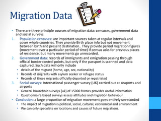 Migration Data
• There are three principle sources of migration data: censuses, government data
and social surveys.
1. Population censuses: are important sources taken at regular intervals and
cover whole countries. They provide Birth place info but not movement
between birth and present destination.. They provide period migration figures
(movement over a particular period of time) if census asks for previous places
of residence. But many movements go unrecorded.
2. Government data: records of immigrants and emigration passing through
official border control points, but only if the passport is scanned and data
captured. Such data will only include
• details of the migrant (home, age, sex, nationality)
• Records of migrants with asylum seeker or refugee status
• Records of those migrants officially deported or repatriated
3. Social surveys: International passenger survey (UK) carried out at seaports and
airports
• General household surveys (uk) of 15000 homes provides useful information
• Questionnaire based surveys assess attitudes and migration behaviour
• Conclusion: a large proportion of migration movement goes entirely unrecorded
• The impact of migration is political, social, cultural, economical and environment
• We can only speculate on locations and causes of future migrations.
 