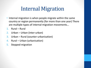Internal Migration
• Internal migration is when people migrate within the same
country or region permanently (for more than one year) There
are multiple types of internal migration movements…
1. Rural – Rural
2. Urban – Urban (inter-urban)
3. Urban – Rural (counter-urbanisation)
4. Rural – Urban (urbanisation)
5. Stepped migration
 