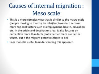 Causes of internal migration :
Meso scale
• This is a more complex view that is similar to the macro scale
(people moving to the city for jobs) but takes into account
more regional factors such as employment, health, education
etc. in the origin and destination area. It also focuses on
perception more than facts (not whether there are better
wages, but if the migrant perceives there to be)
• Lees model is useful to understanding this approach.
 