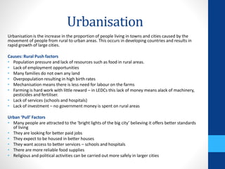 Urbanisation
Urbanisation is the increase in the proportion of people living in towns and cities caused by the
movement of people from rural to urban areas. This occurs in developing countries and results in
rapid growth of large cities.
Causes: Rural Push factors
• Population pressure and lack of resources such as food in rural areas.
• Lack of employment opportunities
• Many families do not own any land
• Overpopulation resulting in high birth rates
• Mechanisation means there is less need for labour on the farms
• Farming is hard work with little reward – in LEDCs this lack of money means alack of machinery,
pesticides and fertiliser.
• Lack of services (schools and hospitals)
• Lack of investment – no government money is spent on rural areas
Urban ‘Pull’ Factors
• Many people are attracted to the ‘bright lights of the big city’ believing it offers better standards
of living
• They are looking for better paid jobs
• They expect to be housed in better houses
• They want access to better services – schools and hospitals
• There are more reliable food supplies
• Religious and political activities can be carried out more safely in larger cities
 
